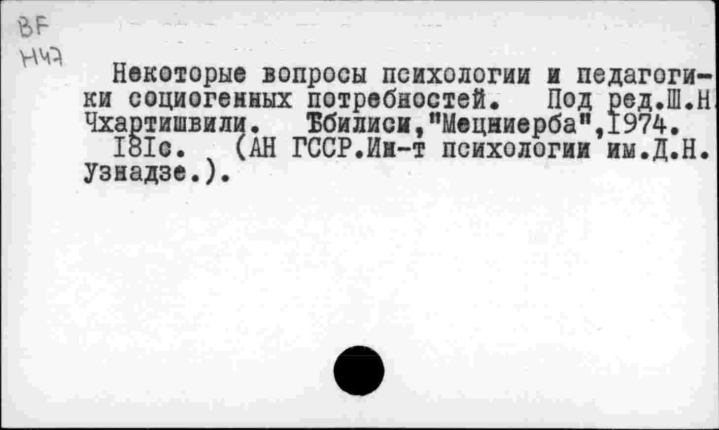 ﻿Некоторые вопросы психологий и педагогики социогенных потребностей. Под ред.Ш.Н Чхартишвили. Тбилиси,"Мецниерба",1974.
181с. (АН ГССР.Ин-т психологии им.Д.Н. Узнадзе.).